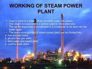 WORKING OF STEAM POWER
PLANT
• Coal is burnt in a boiler ,which converts water into steam.
• The steam is expanded in a turbine used to drive alternator.
• The steam expanded is condensed in a condenser to be feed into the
boiler again.
• The entire arrangement of steam power plant can be divided into :
a. fuel and ash plant.
b. air and fuel gas plant.
c. feed water and steam plant.
d. cooling water plant.
 
