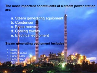 The most important constituents of a steam power station
are:
a. Steam generating equipment
b. Condenser
c. Prime mover
d. Cooling towers
e. Electrical equipment
Steam generating equipment includes:
• Boiler
• Boiler furnace
• Superheater
• Economiser
• Air Pre-heater
 