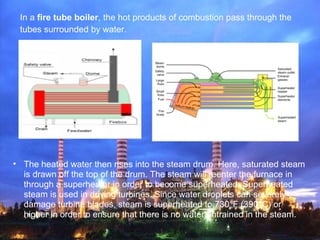 In a fire tube boiler, the hot products of combustion pass through the
tubes surrounded by water.
• The heated water then rises into the steam drum. Here, saturated steam
is drawn off the top of the drum. The steam will reenter the furnace in
through a superheater in order to become superheated. Superheated
steam is used in driving turbines. Since water droplets can severely
damage turbine blades, steam is superheated to 730°F (390°C) or
higher in order to ensure that there is no water entrained in the steam.
 