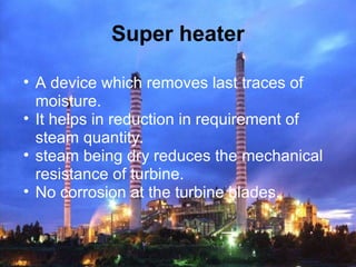 Super heater
• A device which removes last traces of
moisture.
• It helps in reduction in requirement of
steam quantity.
• steam being dry reduces the mechanical
resistance of turbine.
• No corrosion at the turbine blades.
 