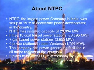 About NTPC
• NTPC, the largest power Company in India, was
  setup in 1975 to accelerate power development
  in the countr...