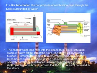 In a fire tube boiler, the hot products of combustion pass through the
 tubes surrounded by water.




• The heated water ...