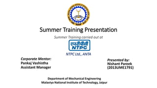 Summer Training Presentation
Corporate Mentor:
Pankaj Vashistha
Assistant Manager
Summer Training carried out at
NTPC Ltd., ANTA
Presented by:
Nishant Pareek
(2013UME1791)
Department of Mechanical Engineering
Malaviya National Institute of Technology, Jaipur
 