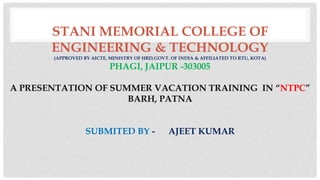 STANI MEMORIAL COLLEGE OF
ENGINEERING & TECHNOLOGY
(APPROVED BY AICTE, MINISTRY OF HRD,GOVT. OF INDIA & AFFILIATED TO RTU, KOTA)
PHAGI, JAIPUR -303005
A PRESENTATION OF SUMMER VACATION TRAINING IN “NTPC”
BARH, PATNA
SUBMITED BY - AJEET KUMAR
 