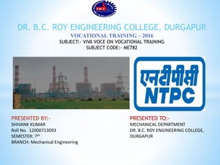 PRESENTED BY:-
SHIVANK KUMAR
Roll No. 12000713093
SEMESTER: 7th
BRANCH: Mechanical Engineering
DR. B.C. ROY ENGINEERING COLLEGE, DURGAPUR
VOCATIONAL TRAINING – 2016
SUBJECT:- VIVA VOCE ON VOCATIONAL TRAINING
SUBJECT CODE:- ME782
PRESENTED TO:-
MECHANICAL DEPARTMENT
DR. B.C. ROY ENGINEERING COLLEGE,
DURGAPUR
 