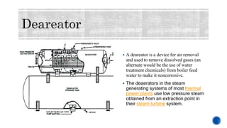  A deareator is a device for air removal
and used to remove dissolved gases (an
alternate would be the use of water
treatment chemicals) from boiler feed
water to make it noncorrosive.
 The deaerators in the steam
generating systems of most thermal
power plants use low pressure steam
obtained from an extraction point in
their steam turbine system.
 