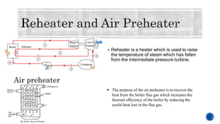  Reheater is a heater which is used to raise
the temperature of steam which has fallen
from the intermediate pressure turbine.
Air preheater
 The purpose of the air preheater is to recover the
heat from the boiler flue gas which increases the
thermal efficiency of the boiler by reducing the
useful heat lost in the flue gas.
 