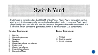  Switchyard is considered as the HEART of the Power Plant. Power generated can be
worthy only if it is successfully transmitted and received by its consumers. Switchyard
plays a very important role as a junction between the generation and transmission. It is
a junction, which carries the generated power to its destination (i.e. consumers).
Outdoor Equipment
1. Bus bar
2. Lightening Arrester
3. Wavetrap
4. Breaker
5. Capacitive voltage transformer
6. Earthingrod
7. Current transformer
8. Potential transformer
9. Lightening Mask
Indoor Equipment
1. Relays
2. Control panels’
3. Circuit breakers
 