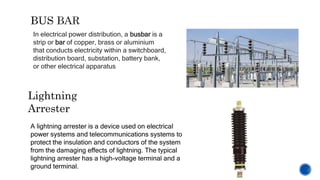 In electrical power distribution, a busbar is a
strip or bar of copper, brass or aluminium
that conducts electricity within a switchboard,
distribution board, substation, battery bank,
or other electrical apparatus
Lightning
Arrester
A lightning arrester is a device used on electrical
power systems and telecommunications systems to
protect the insulation and conductors of the system
from the damaging effects of lightning. The typical
lightning arrester has a high-voltage terminal and a
ground terminal.
 