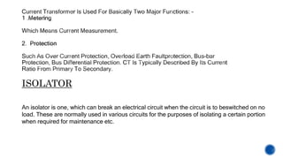 ISOLATOR
An isolator is one, which can break an electrical circuit when the circuit is to beswitched on no
load. These are normally used in various circuits for the purposes of isolating a certain portion
when required for maintenance etc.
 