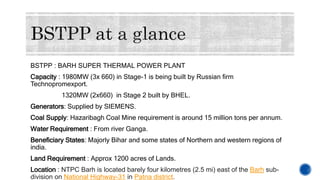 BSTPP : BARH SUPER THERMAL POWER PLANT
Capacity : 1980MW (3x 660) in Stage-1 is being built by Russian firm
Technopromexport.
1320MW (2x660) in Stage 2 built by BHEL.
Generators: Supplied by SIEMENS.
Coal Supply: Hazaribagh Coal Mine requirement is around 15 million tons per annum.
Water Requirement : From river Ganga.
Beneficiary States: Majorly Bihar and some states of Northern and western regions of
india.
Land Requirement : Approx 1200 acres of Lands.
Location : NTPC Barh is located barely four kilometres (2.5 mi) east of the Barh sub-
division on National Highway-31 in Patna district.
 