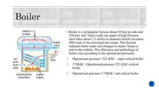  Boiler is a rectangular furnace about 50 feet on side and
130 feet tall. Theirs walls are made of high Pressure
steel tubes about 2.3 inches in diameter which circulates
DM water to be converted into steam. The thermal
radiation heats water and changes to steam. Steam is
sent to the turbine .The efficiency and technology of
boiler vary according to the operational pressures.
1. Operational pressure> 221 KSC - super critical boiler
2. 175KSC <Operational pressure<221 KSC-critical
boiler
3. Operational pressure<175KSC- sub critical boiler
 