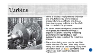  There is usually a high-pressure turbine at
one end, followed by an intermediate-
pressure turbine, and finally one, two, or
three low-pressure turbines, and the shaft
that connects to the generator.
 As steam moves through the system and
loses pressure and thermal energy, it
expands in volume, requiring increasing
diameter and longer blades at each
succeeding stage to extract the remaining
energy.
 The entire rotating mass may be over 200
metric tons and 100 feet (30 m) long. It is so
heavy that it must be kept turning slowly even
when shut down (at 3 rpm) so that the shaft
will not bow even slightly and become
 