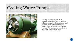  Cooling water pumps (CWP)
provide the fresh water to cool the
exhaust steam in the condenser and
pump it back to the wet cooling
tower or the outlet of open cooling
system. The major characteristic of
the CWP is their high flow.
 