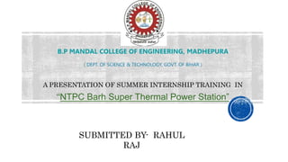 B.P MANDAL COLLEGE OF ENGINEERING, MADHEPURA
( DEPT. OF SCIENCE & TECHNOLOGY, GOVT. OF BIHAR )
A PRESENTATION OF SUMMER INTERNSHIP TRAINING IN
“NTPC Barh Super Thermal Power Station”
SUBMITTED BY- RAHUL
RAJ
 