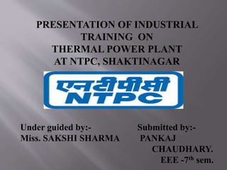 PRESENTATION OF INDUSTRIAL 
TRAINING ON 
THERMAL POWER PLANT 
AT NTPC, SHAKTINAGAR 
Under guided by:- Submitted by:- 
Miss. SAKSHI SHARMA PANKAJ 
CHAUDHARY. 
EEE -7th sem. 
 