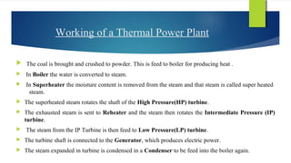 Working of a Thermal Power Plant
 The coal is brought and crushed to powder. This is feed to boiler for producing heat .
 In Boiler the water is converted to steam.
 In Superheater the moisture content is removed from the steam and that steam is called super heated
steam.
 The superheated steam rotates the shaft of the High Pressure(HP) turbine.
 The exhausted steam is sent to Reheater and the steam then rotates the Intermediate Pressure (IP)
turbine.
 The steam from the IP Turbine is then feed to Low Pressure(LP) turbine.
 The turbine shaft is connected to the Generator, which produces electric power.
 The steam expanded in turbine is condensed in a Condenser to be feed into the boiler again.
 