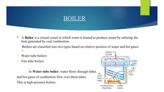 BOILER
 A Boiler is a closed vessel in which water is heated to produce steam by utilizing the
heat generated by coal combustion.
Boilers are classified into two types based on relative position of water and hot gases
:-
 Water tube boilers
 Fire tube boilers
In Water tube boiler, water flows through tubes
and hot gases of combustion flow over these tubes.
This is high pressure boilers.
 