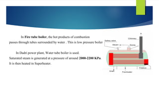 In Fire tube boiler, the hot products of combustion
passes through tubes surrounded by water . This is low pressure boiler.
In Dadri power plant, Water tube boiler is used.
Saturated steam is generated at a pressure of around 2000-2200 KPa.
It is then heated in Superheater.
 