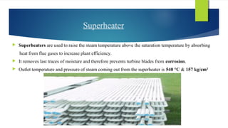 Superheater
 Superheaters are used to raise the steam temperature above the saturation temperature by absorbing
heat from flue gases to increase plant efficiency.
 It removes last traces of moisture and therefore prevents turbine blades from corrosion.
 Outlet temperature and pressure of steam coming out from the superheater is 540 °C & 157 kg/cm²
 