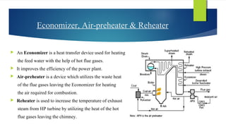 Economizer, Air-preheater & Reheater
 An Economizer is a heat transfer device used for heating
the feed water with the help of hot flue gases.
 It improves the efficiency of the power plant.
 Air-preheater is a device which utilizes the waste heat
of the flue gases leaving the Economizer for heating
the air required for combustion.
 Reheater is used to increase the temperature of exhaust
steam from HP turbine by utilizing the heat of the hot
flue gases leaving the chimney.
 