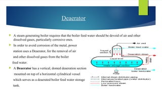 Deaerator
 A steam generating boiler requires that the boiler feed water should be devoid of air and other
dissolved gases, particularly corrosive ones.
 In order to avoid corrosion of the metal, power
station uses a Deaerator, for the removal of air
and other dissolved gases from the boiler
feed water.
 A Deaerator has a vertical, domed deaeration section
mounted on top of a horizontal cylindrical vessel
which serves as a deaerated boiler feed water storage
tank.
 