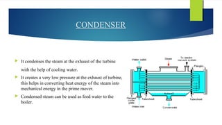 CONDENSER
 It condenses the steam at the exhaust of the turbine
with the help of cooling water.
 It creates a very low pressure at the exhaust of turbine,
this helps in converting heat energy of the steam into
mechanical energy in the prime mover.
 Condensed steam can be used as feed water to the
boiler.
 
