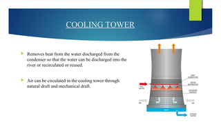 COOLING TOWER
 Removes heat from the water discharged from the
condenser so that the water can be discharged into the
river or recirculated or reused.
 Air can be circulated in the cooling tower through
natural draft and mechanical draft.
 