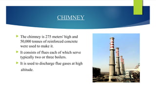 CHIMNEY
 The chimney is 275 meters' high and
50,000 tonnes of reinforced concrete
were used to make it.
 It consists of flues each of which serve
typically two or three boilers.
 It is used to discharge flue gases at high
altitude.
 