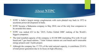 About NTPC
 NTPC is India’s largest energy conglomerate with roots planted way back in 1975 to
accelerate power development in India.
 NTPC became a Maharatna company in May 2010, one of the only four companies to
be awarded this status.
 NTPC was ranked 431st
in the ‘2015, Forbes Global 2000’ ranking of the World’s
biggest companies.
 The total installed capacity of the company is 45,548 MW (including JVs) with 18 coal
based and 7 gas based stations. 7 Joint Venture stations are coal based and 8 renewable
energy projects and 1 hydro project.
 Although the company has 17.73% of the total national capacity, it contributes 25.91%
of total power generation due to its focus on high efficiency.
 