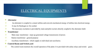ELECTRICAL EQUIPMENTS
 Alternator
 An alternator is coupled to a steam turbine and converts mechanical energy of turbine into electrical energy.
 It may be Hydrogen or Air cooled.
 The necessary excitation is provided by main and pilot exciters directly coupled to the alternator shaft.
 Transformer
 Main step- transformer : steps up generated voltage transmission of power.
 Station transformer : general purpose
 Auxilliary transformers : which supply to individual unit auxiliaries.
 Control Room and Switch yard
 The control room monitors the overall operation of the plant. It is provided with safety relays and switch gears.
 