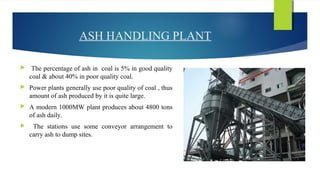 ASH HANDLING PLANT
 The percentage of ash in coal is 5% in good quality
coal & about 40% in poor quality coal.
 Power plants generally use poor quality of coal , thus
amount of ash produced by it is quite large.
 A modern 1000MW plant produces about 4800 tons
of ash daily.
 The stations use some conveyor arrangement to
carry ash to dump sites.
 