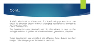 Cont..
A static electrical machine used for transforming power from one
circuit to another circuit without changing frequency is termed as
Power transformer .
The transformers are generally used to step down or step up the
voltage levels of a system for transmission and generation purpose.
These transformers are classified into different types based on their
design, utilization purpose, installation methods.
 