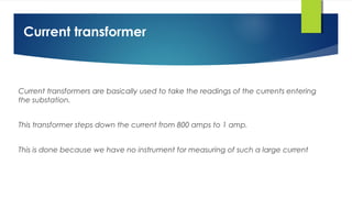 Current transformer
Current transformers are basically used to take the readings of the currents entering
the substation.
This transformer steps down the current from 800 amps to 1 amp.
This is done because we have no instrument for measuring of such a large current
 