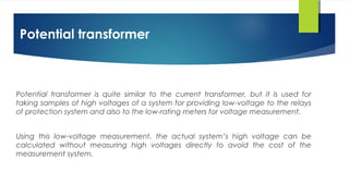 Potential transformer
Potential transformer is quite similar to the current transformer, but it is used for
taking samples of high voltages of a system for providing low-voltage to the relays
of protection system and also to the low-rating meters for voltage measurement.
Using this low-voltage measurement, the actual system’s high voltage can be
calculated without measuring high voltages directly to avoid the cost of the
measurement system.
 