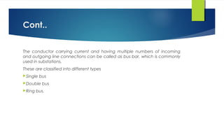 Cont..
The conductor carrying current and having multiple numbers of incoming
and outgoing line connections can be called as bus bar, which is commonly
used in substations.
These are classified into different types
Single bus
Double bus
Ring bus.
 