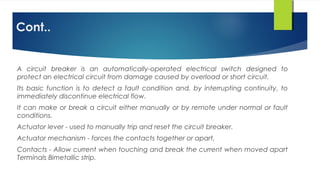 Cont..
A circuit breaker is an automatically-operated electrical switch designed to
protect an electrical circuit from damage caused by overload or short circuit.
Its basic function is to detect a fault condition and, by interrupting continuity, to
immediately discontinue electrical flow.
It can make or break a circuit either manually or by remote under normal or fault
conditions.
Actuator lever - used to manually trip and reset the circuit breaker.
Actuator mechanism - forces the contacts together or apart,
Contacts - Allow current when touching and break the current when moved apart
Terminals Bimetallic strip.
 