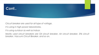 Cont..
Circuit breaker are used for all type of voltage.
It is using in high power laboratories.
It is using outdoor as well as indoor.
Mostly used circuit breakers are Oil circuit breaker, Air circuit breaker, SF6 circuit
breaker, Vacuum Circuit Breaker, and so on.
 