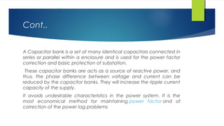 Cont..
A Capacitor bank is a set of many identical capacitors connected in
series or parallel within a enclosure and is used for the power factor
correction and basic protection of substation.
These capacitor banks are acts as a source of reactive power, and
thus, the phase difference between voltage and current can be
reduced by the capacitor banks. They will increase the ripple current
capacity of the supply.
It avoids undesirable characteristics in the power system. It is the
most economical method for maintaining power factor and of
correction of the power lag problems
 
