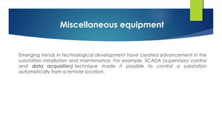 Miscellaneous equipment
Emerging trends in technological development have created advancement in the
substation installation and maintenance. For example, SCADA (supervisory control
and data acquisition) technique made it possible to control a substation
automatically from a remote location.
 