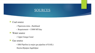 SOURCES
 Coal source
- Piparwara mine , Jharkhand
- Requirement = 13000 MT/day
 Water source
- Upper Ganga Canal
 Gas source
- HBJ Pipeline (a major gas pipeline of GAIL)
Hazira-Bijaipur-Jagdishpur
 