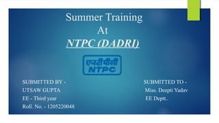 Summer Training
At
NTPC (DADRI)
SUBMITTED BY - SUBMITTED TO -
UTSAW GUPTA Miss. Deepti Yadav
EE - Third year EE Deptt..
Roll. No. - 1205220048
 