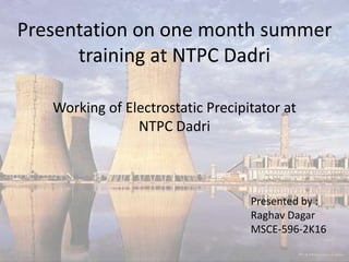 Presentation on one month summer
training at NTPC Dadri
Presented by :
Raghav Dagar
MSCE-596-2K16
Working of Electrostatic Precipitator at
NTPC Dadri
 