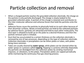 Particle collection and removal
• When a charged particle reaches the grounded collection electrode, the charge on
the particle is only partially discharged. The charge is slowly leaked to the
grounded collection plate. A portion of the charge is retained and contributes to
the inter-molecular adhesive and cohesive forces that hold the particles onto the
plates.
• Adhesive forces cause the particles to physically hold on to each other because of
their dissimilar surfaces. Newly arrived particles are held to the collected particles
by cohesive forces; particles are attracted and held to each other molecularly. The
dust layer is allowed to build up on the plate to a desired thickness and then the
particle removal cycle is initiated.
• Dust that has accumulated to a certain thickness on the collection electrode is
removed by one of two processes, depending on the type of collection electrode.
Collection electrodes in precipitators can be either plates or tubes, with plates
being more common.
• Tubes are usually cleaned by water sprays, while plates can be cleaned either by
water sprays or a process called rapping. Rapping is a process whereby deposited,
dry particles are dislodged from the collection plates by sending mechanical
impulses, or vibrations, to the plates. Precipitator plates are rapped periodically
while maintaining the continuous flue-gas cleaning process.
 