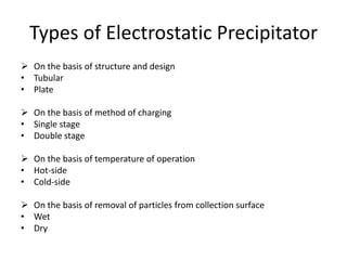 Types of Electrostatic Precipitator
 On the basis of structure and design
• Tubular
• Plate
 On the basis of method of charging
• Single stage
• Double stage
 On the basis of temperature of operation
• Hot-side
• Cold-side
 On the basis of removal of particles from collection surface
• Wet
• Dry
 