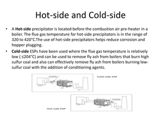 Hot-side and Cold-side
• A Hot-side precipitator is located before the combustion air pre-heater in a
boiler. The flue gas temperature for hot-side precipitators is in the range of
320 to 420°C.The use of hot-side precipitators helps reduce corrosion and
hopper plugging.
• Cold-side ESPs have been used where the flue gas temperature is relatively
low ( ≤204°C) and can be used to remove fly ash from boilers that burn high
sulfur coal and also can effectively remove fly ash from boilers burning low-
sulfur coal with the addition of conditioning agents.
 