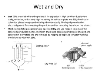 Wet and Dry
• Wet ESPs are used where the potential for explosion is high or when dust is very
sticky, corrosive, or has very high resistivity. In a circular-plate wet ESP, the circular
collection plates are sprayed with liquid continuously. The liquid provides the
electrical ground for attracting the particles and for removing them from the plates.
• Most electrostatic precipitators are operated Dry and use rappers to remove the
collected particulate matter. The term dry is used because particles are charged and
collected in a dry state and are removed by rapping as opposed to water washing
which is used with wet ESPs.
Wet type ESP
Dry type ESP
 