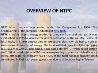 OVERVIEW OF NTPC
NTPC is a company incorporated under the Companies Act 1956. The
headquarters of the company is situated at New Delhi.
NTPC is India’s largest energy producing company from coal and gas. It was
established in 1975 to increase the power production of the country. Beside of
fossil fuels, it is now emphasizing on producing electricity via hydro, nuclear
and renewable sources of energy. The total installed capacity of the company
is 51,635 MW with 20 coal based, 7 gas based stations, 1 Hydro based station
and 1 Wind based station. NTPC has been operating its plants at high efficiency
levels. Although the company has 17.73% of the total national capacity yet it
contributes 24% of total power generation due to its focus on high efficiency.
 