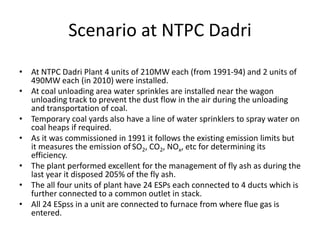 Scenario at NTPC Dadri
• At NTPC Dadri Plant 4 units of 210MW each (from 1991-94) and 2 units of
490MW each (in 2010) were installed.
• At coal unloading area water sprinkles are installed near the wagon
unloading track to prevent the dust flow in the air during the unloading
and transportation of coal.
• Temporary coal yards also have a line of water sprinklers to spray water on
coal heaps if required.
• As it was commissioned in 1991 it follows the existing emission limits but
it measures the emission of SO2, CO2, NOx, etc for determining its
efficiency.
• The plant performed excellent for the management of fly ash as during the
last year it disposed 205% of the fly ash.
• The all four units of plant have 24 ESPs each connected to 4 ducts which is
further connected to a common outlet in stack.
• All 24 ESpss in a unit are connected to furnace from where flue gas is
entered.
 