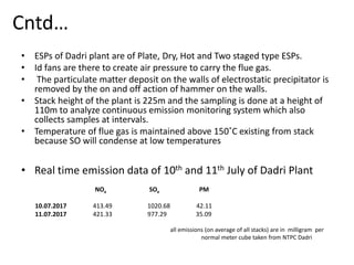 Cntd…
• ESPs of Dadri plant are of Plate, Dry, Hot and Two staged type ESPs.
• Id fans are there to create air pressure to carry the flue gas.
• The particulate matter deposit on the walls of electrostatic precipitator is
removed by the on and off action of hammer on the walls.
• Stack height of the plant is 225m and the sampling is done at a height of
110m to analyze continuous emission monitoring system which also
collects samples at intervals.
• Temperature of flue gas is maintained above 150˚C existing from stack
because SO will condense at low temperatures
• Real time emission data of 10th and 11th July of Dadri Plant
NOx SOx PM
10.07.2017 413.49 1020.68 42.11
11.07.2017 421.33 977.29 35.09
all emissions (on average of all stacks) are in milligram per
normal meter cube taken from NTPC Dadri
 